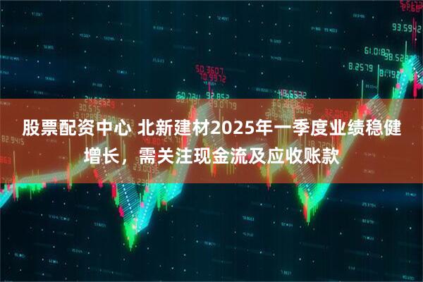 股票配資中心 北新建材2025年一季度業(yè)績(jì)穩健增長(cháng)，需關(guān)注現金流及應收賬款