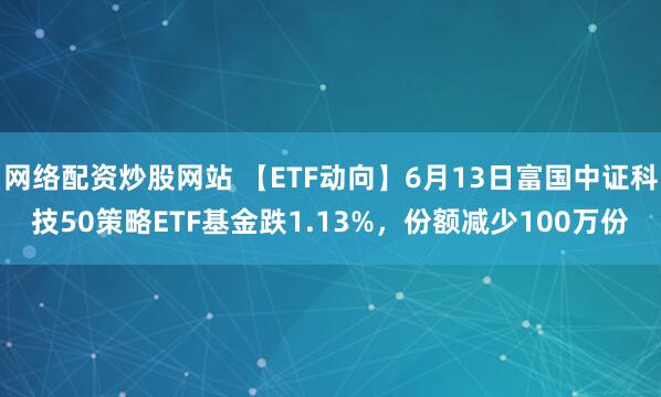 網(wǎng)絡(luò )配資炒股網(wǎng)站 【ETF動(dòng)向】6月13日富國中證科技50策略ETF基金跌1.13%，份額減少100萬(wàn)份