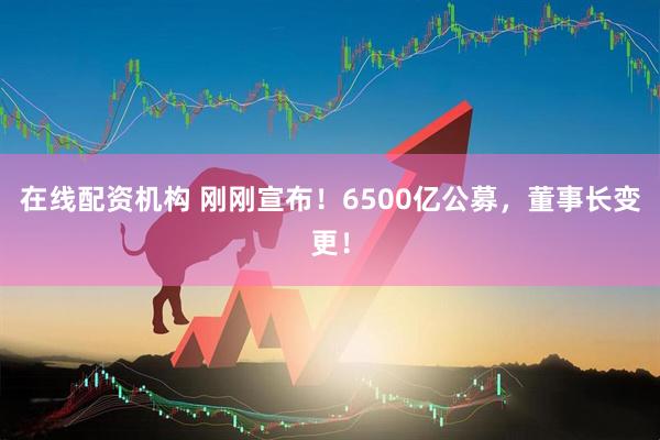 在線(xiàn)配資機構 剛剛宣布！6500億公募，董事長(cháng)變更！