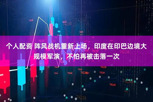 個(gè)人配資 陣風(fēng)戰機重新上場(chǎng)，印度在印巴邊境大規模軍演，不怕再被擊落一次